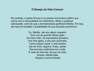 O Desejo da Vida Comum
Na verdade, o pastor Dirceu é um pacato funcionário público que
sonha com a tranquilidade do matrimônio, alheio a qualquer
sobressalto, certo de que a domesticidade gratificará Marília. Por isso,
ele trata de ressaltar a estabilidade de sua situação econômica:
Eu, Marília, não sou algum vaqueiro,
Que viva de guardar alheio gado;
De tosco trato, de expressões grosseiro,
Dos frios gelos, e dos sóis queimado.
Tenho próprio casal* e nele assisto;
Dá-me vinho, legume, frutas, azeite.
Das brancas ovelhinhas tiro o leite,
E mais as finas lãs, de que me visto.
Graças, Marília bela,
Graças à minha Estrela!
 
