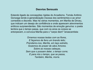 Desvios Sensuais
Estando ligado às concepções rígidas do Arcadismo, Tomás Antônio
Gonzaga tende à generalização insossa dos sentimentos e ao amor
comedido e discreto. Mas há vários momentos, em Marília de Dirceu,
que indicam um desejo de confidência e onde aparecem atrevimentos
eróticos surpreendentes. São momentos de emoção genuína: o poeta
lembra que o tempo passa, que com os anos os corpos se
entorpecem, e convoca Marília para o "carpe diem" renascentista:
Ornemos nossas testas com as flores,
E façamos de feno um brando leito;
Prendamo-nos, Marília, em laço estreito,
Gozemos do prazer de sãos Amores.
Sobre as nossas cabeças,
Sem que o possam deter, o tempo corre;
E para nós o tempo, que se passa,
Também, Marília, morre.
 