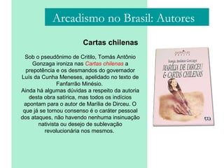 Arcadismo no Brasil: Autores
Cartas chilenas
Sob o pseudônimo de Critilo, Tomás Antônio
Gonzaga ironiza nas Cartas chilenas a
prepotência e os desmandos do governador
Luís da Cunha Meneses, apelidado no texto de
Fanfarrão Minésio.
Ainda há algumas dúvidas a respeito da autoria
desta obra satírica, mas todos os indícios
apontam para o autor de Marília de Dirceu. O
que já se tornou consenso é o caráter pessoal
dos ataques, não havendo nenhuma insinuação
nativista ou desejo de sublevação
revolucionária nos mesmos.
 