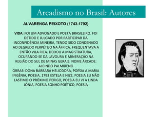 ALVARENGA PEIXOTO (1743-1792)
VIDA: FOI UM ADVOGADO E POETA BRASILEIRO. FOI
DETIDO E JULGADO POR PARTICIPAR DA
INCONFIDÊNCIA MINEIRA, TENDO SIDO CONDENADO
AO DEGREDO PERPÉTUO NA ÁFRICA. FREQUENTAVA A
ENTÃO VILA RICA. DEIXOU A MAGISTRATURA,
OCUPANDO-SE DA LAVOURA E MINERAÇÃO NA
REGIÃO DO SUL DE MINAS GERAIS. NOME ÁRCADE:
ALCINDO PALMIRENO
OBRAS: DONA BÁRBARA HELIODORA, POESIA A MARIA
IFIGÊNIA, POESIA, 1793 ESTELA E NIZE, POESIA EU NÃO
LASTIMO O PRÓXIMO PERIGO, POESIA EU VI A LINDA
JÔNIA, POESIA SONHO POÉTICO, POESIA
Arcadismo no Brasil: Autores
 