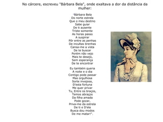 No cárcere, escreveu "Bárbara Bela", onde exaltava a dor da distância da
mulher:
"Bárbara Bela
Do norte estrela
Que o meu destino
Sabe guiar
De ti ausente
Triste somente
As horas passo
A suspirar
Pôr entre as penhas
De incultas brenhas
Cansa-me a vista
De te buscar
Porém não vejo
Mais te desejo,
Sem esperança
De te encontrar
Eu também queria
A noite e o dia
Contigo pode passar
Mas orgulhosa
Sorte invejosa,
D’esta fortuna
Me quer privar
Tu, Entre os braços,
Temos abraços
Da filha amada
Pode gozar,
Priva-me da estrela
De ti e D’ela
Busca dou modos
De me matar!".
 