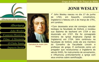 JONH WESLEY Caricatura do Jovem John Wesley John Wesley nasceu no dia 17 de junho de 1703, em Epworth, Lincolnshire, Inglaterra e faleceu em   2 de março de 1791, em Londres .  Com dezessete anos ele começou estudar teologia na faculdade de Oxford, e recebeu sua diploma de bacharel em 1724 e seu doutorado em 1727. Ele foi consagrado ministro da igreja Anglicana (Igreja da Inglaterra) em 1724. John continuou na faculdade de Oxford, onde ele era membro do Conselho da Faculdade Lincoln e professor de grego. É conhecido como um pregador que revolucionou a Inglaterra do século XVIII, foi instrumento de avivamento, e influenciou profundamente a igreja com seus ensinos sobre santificação. 
