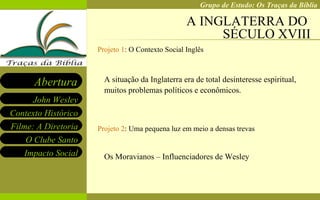 A INGLATERRA DO  SÉCULO XVIII Projeto 1 :  O Contexto Social Inglês A situação da Inglaterra era de total desinteresse espiritual, muitos problemas políticos e econômicos. Projeto 2 : Uma pequena luz em meio a densas trevas Os Moravianos – Influenciadores de Wesley 