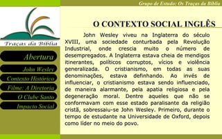 O CONTEXTO SOCIAL INGLÊS John Wesley viveu na Inglaterra do século XVIII, uma sociedade conturbada pela Revolução Industrial, onde crescia muito o número de desempregados. A Inglaterra estava cheia de mendigos itinerantes, políticos corruptos, vícios e violência generalizada. O cristianismo, em todas as suas denominações, estava definhando. Ao invés de influenciar, o cristianismo estava sendo influenciado, de maneira alarmante, pela apatia religiosa e pela degeneração moral. Dentre aqueles que não se conformavam com esse estado paralisante da religião cristã, sobressaiu-se John Wesley. Primeiro, durante o tempo de estudante na Universidade de Oxford, depois como líder no meio do povo. 