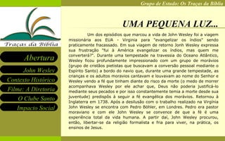 UMA PEQUENA LUZ... Um dos episódios que marcou a vida de John Wesley foi a viagem missionária aos EUA - Virginia para "evangelizar os índios" sendo praticamente fracassado. Em sua viagem de retorno Jonh Wesley expressa sua frustração "fui à América evangelizar os índios, mas quem me converterá?". Durante uma tempestade na travessia do Oceano Atlântico, Wesley ficou profundamente impressionado com um grupo de morávios (grupo de cristãos pietistas que buscavam a conversão pessoal mediante o Espírito Santo) a bordo do navio que, durante uma grande tempestade, as crianças e os adultos moravios cantavam e louvavam ao nome do Senhor e Wesley vendo a fé que tinham diante do risco da morte (o medo de morrer acompanhava Wesley por ele achar que, Deus não poderia justificá-lo mediante seus pecados e por isso constantemente temia a morte desde sua juventude) predispôs à seguir a fé evangélica dos morávios. Retornou à Inglaterra em 1738. Após a desilusão com o trabalho realizado na Virgínia John Wesley se encontra com Pedro Böhler, em Londres. Pedro era pastor moraviano e com ele John Wesley se convence de que a fé é uma experiência total da vida humana. A partir daí, John Wesley procurou, então, libertar-se da religião formalista e fria para viver, na prática, os ensinos de Jesus.   