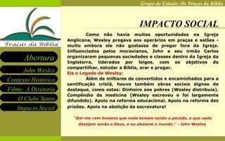 IMPACTO SOCIAL Como não havia muitas oportunidades na Igreja Anglicana, Wesley pregava aos operários em praças e salões - muito embora ele não gostasse de pregar fora da Igreja. Influenciados pelos moravianos, John e seu irmão Carlos organizaram pequenas sociedades e classes dentro da Igreja da Inglaterra, liderados por leigos, com os objetivos de compartilhar, estudar a Bíblia, orar e pregar.   Eis o Legado de Wesley: Além de milhares de convertidos e encaminhados para a santificação cristã, houve também obras sociais dignas de destaque, como estas: Dinheiro aos pobres (Wesley distribuía). Compêndio de medicina (Wesley escreveu e foi largamente difundido). Apoio na reforma educacional. Apoio na reforma das prisões. Apoio na abolição da escravatura!   "Dai-me cem homens que nada temam senão o pecado, e que nada desejam senão a Deus, e eu abalarei o mundo."  - John Wesley   