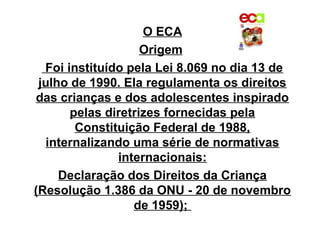 O ECA
                    Origem
  Foi instituído pela Lei 8.069 no dia 13 de
 julho de 1990. Ela regulamenta os direitos
das crianças e dos adolescentes inspirado
       pelas diretrizes fornecidas pela
        Constituição Federal de 1988,
   internalizando uma série de normativas
               internacionais:
     Declaração dos Direitos da Criança
(Resolução 1.386 da ONU - 20 de novembro
                  de 1959);
 