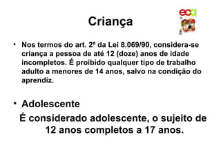 Criança
• Nos termos do art. 2º da Lei 8.069/90, considera-se
  criança a pessoa de até 12 (doze) anos de idade
  incompletos. É proibido qualquer tipo de trabalho
  adulto a menores de 14 anos, salvo na condição do
  aprendiz.


• Adolescente
  É considerado adolescente, o sujeito de
       12 anos completos a 17 anos.
 