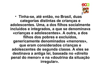 • Tinha-se, até então, no Brasil, duas
      categorias distintas de crianças e
adolescentes. Uma, a dos filhos socialmente
incluídos e integrados, a que se denominava
  «crianças e adolescentes». A outra, a dos
        filhos dos pobres e excluídos,
  genericamente denominados «menores»,
      que eram considerados crianças e
 adolescentes de segunda classe. A eles se
  destinava a antiga lei, baseada no «direito
 penal do menor» e na «doutrina da situação
                  irregular».
 