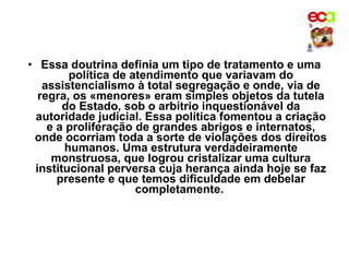 • Essa doutrina definia um tipo de tratamento e uma
         política de atendimento que variavam do
   assistencialismo à total segregação e onde, via de
  regra, os «menores» eram simples objetos da tutela
       do Estado, sob o arbítrio inquestionável da
 autoridade judicial. Essa política fomentou a criação
    e a proliferação de grandes abrigos e internatos,
 onde ocorriam toda a sorte de violações dos direitos
        humanos. Uma estrutura verdadeiramente
     monstruosa, que logrou cristalizar uma cultura
 institucional perversa cuja herança ainda hoje se faz
      presente e que temos dificuldade em debelar
                      completamente.
 