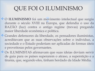  O ILUMINISMO foi um movimento intelectual que surgiu
durante o século XVIII na Europa, que defendia o uso da
RAZÃO (luz) contra o antigo regime (trevas) pregando
maior liberdade econômica e política.
 Grandes defensores da liberdade, os pensadores iluministas,
acreditavam que as suas observações sobre o indivíduo, a
sociedade e o Estado poderiam ser aplicadas de formas úteis
e proveitosas pelos governantes.
 Os ILUMINISTAS afirmavam que suas ideias deviam servir
de guia para os países superarem o atraso, a superstição e a
tirania, que, segundo eles, tinham herdado da Idade Média.
QUE FOI O ILUMINISMO
 