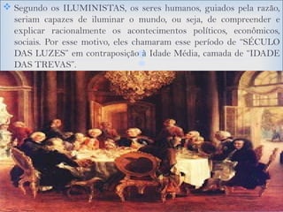 
 Segundo os ILUMINISTAS, os seres humanos, guiados pela razão,
seriam capazes de iluminar o mundo, ou seja, de compreender e
explicar racionalmente os acontecimentos políticos, econômicos,
sociais. Por esse motivo, eles chamaram esse período de “SÉCULO
DAS LUZES” em contraposição à Idade Média, camada de “IDADE
DAS TREVAS”.
 