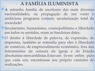 
 A FAMÍLIA ILUMINISTA
A estranha família de escritores das mais diversas
nacionalidades, na propagação de um vasto e
ambicioso programa comum: secularização total da
sociedade!
Secularismo, humanismo, cosmopolitismo e liberdade
em todos os sentidos, eram as bandeiras deles.
O direito á liberdade de palavra, de expressão, de
imprensa, também se entendia para eles à liberdade
de comércio, de empreendimento econômico, fora das
intromissões da censura da Igreja e do Estado
absolutista-mercantilistas.Estavam livres enfim para
que cada um, encontrasse seu próprio caminho de
realizações.
 