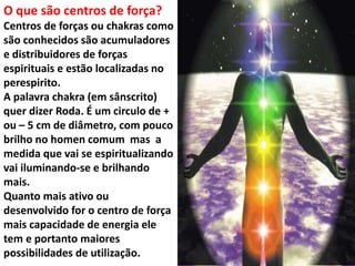 O que são centros de força?
Centros de forças ou chakras como
são conhecidos são acumuladores
e distribuidores de forças
espirituais e estão localizadas no
perespirito.
A palavra chakra (em sânscrito)
quer dizer Roda. É um circulo de +
ou – 5 cm de diâmetro, com pouco
brilho no homen comum mas a
medida que vai se espiritualizando
vai iluminando-se e brilhando
mais.
Quanto mais ativo ou
desenvolvido for o centro de força
mais capacidade de energia ele
tem e portanto maiores
possibilidades de utilização.
 