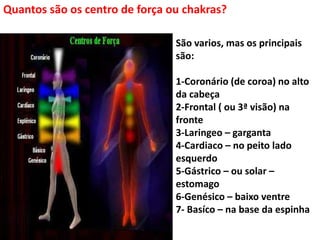 Quantos são os centro de força ou chakras?
São varios, mas os principais
são:
1-Coronário (de coroa) no alto
da cabeça
2-Frontal ( ou 3ª visão) na
fronte
3-Laringeo – garganta
4-Cardiaco – no peito lado
esquerdo
5-Gástrico – ou solar –
estomago
6-Genésico – baixo ventre
7- Basíco – na base da espinha
 