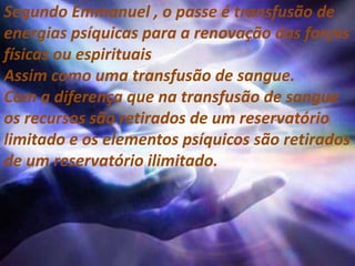 Segundo Emmanuel , o passe é transfusão de
energias psíquicas para a renovação das forças
físicas ou espirituais
Assim como uma transfusão de sangue.
Com a diferença que na transfusão de sangue
os recursos são retirados de um reservatório
limitado e os elementos psíquicos são retirados
de um reservatório ilimitado.
 