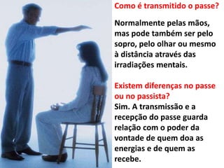 Como é transmitido o passe?
Normalmente pelas mãos,
mas pode também ser pelo
sopro, pelo olhar ou mesmo
à distância através das
irradiações mentais.
Existem diferenças no passe
ou no passista?
Sim. A transmissão e a
recepção do passe guarda
relação com o poder da
vontade de quem doa as
energias e de quem as
recebe.
 