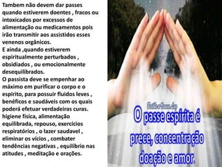 Tambem não devem dar passes
quando estiverem doentes , fracos ou
intoxicados por excessos de
alimentação ou medicamentos pois
irão transmitir aos assistidos esses
venenos orgânicos.
E ainda ,quando estiverem
espiritualmente perturbados ,
obsidiados , ou emocionalmente
desequilibrados.
O passista deve se empenhar ao
máximo em purificar o corpo e o
espirito, para possuir fluidos leves ,
benéficos e saudáveis com os quais
poderá efetuar verdadeiras curas.
higiene física, alimentação
equilibrada, repouso, exercícios
respiratórios , o lazer saudavel ,
eliminar os vícios , combater
tendências negativas , equilíbrio nas
atitudes , meditação e orações.
 