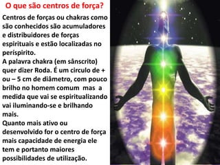 Centros de forças ou chakras como
são conhecidos são acumuladores
e distribuidores de forças
espirituais e estão localizadas no
períspirito.
A palavra chakra (em sânscrito)
quer dizer Roda. É um circulo de +
ou – 5 cm de diâmetro, com pouco
brilho no homem comum mas a
medida que vai se espiritualizando
vai iluminando-se e brilhando
mais.
Quanto mais ativo ou
desenvolvido for o centro de força
mais capacidade de energia ele
tem e portanto maiores
possibilidades de utilização.
O que são centros de força?
 