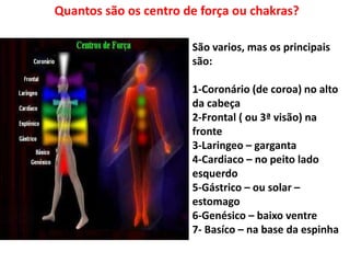 Quantos são os centro de força ou chakras?
São varios, mas os principais
são:
1-Coronário (de coroa) no alto
da cabeça
2-Frontal ( ou 3ª visão) na
fronte
3-Laringeo – garganta
4-Cardiaco – no peito lado
esquerdo
5-Gástrico – ou solar –
estomago
6-Genésico – baixo ventre
7- Basíco – na base da espinha
 