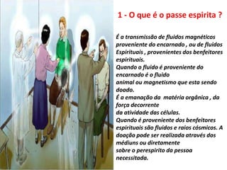 É a transmissão de fluidos magnéticos
proveniente do encarnado , ou de fluidos
Espirituais , provenientes dos benfeitores
espirituais.
Quando o fluido é proveniente do
encarnado é o fluido
animal ou magnetismo que esta sendo
doado.
É a emanação da matéria orgânica , da
força decorrente
da atividade das células.
Quando é proveniente dos benfeitores
espirituais são fluidos e raios cósmicos. A
doação pode ser realizada através dos
médiuns ou diretamente
sobre o perespirito da pessoa
necessitada.
1 - O que é o passe espirita ?
 