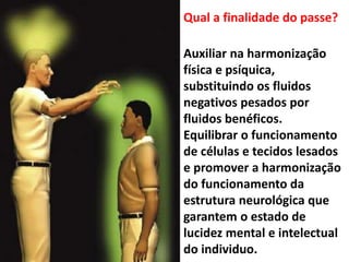Auxiliar na harmonização
física e psíquica,
substituindo os fluidos
negativos pesados por
fluidos benéficos.
Equilibrar o funcionamento
de células e tecidos lesados
e promover a harmonização
do funcionamento da
estrutura neurológica que
garantem o estado de
lucidez mental e intelectual
do individuo.
Qual a finalidade do passe?
 