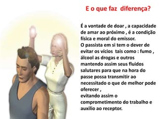 É a vontade de doar , a capacidade
de amar ao próximo , é a condição
física e moral do emissor.
O passista em si tem o dever de
evitar os vícios tais como : fumo ,
álcool as drogas e outros
mantendo assim seus fluidos
salutares para que na hora do
passe possa transmitir ao
necessitado o que de melhor pode
oferecer ,
evitando assim o
comprometimento do trabalho e
auxilio ao receptor.
E o que faz diferença?
 