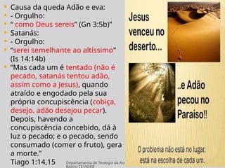 Departamento de Teologia da Assembléia de Deus de Caçapava-SP - Curso
Básico CETADEB
10
 Causa da queda Adão e eva:
 - Orgulho:
 “ como Deus sereis” (Gn 3:5b)”
 Satanás:
 - Orgulho:
 “serei semelhante ao altíssimo”
(Is 14:14b)
 “Mas cada um é tentado (não é
pecado, satanás tentou adão,
assim como a Jesus), quando
atraído e engodado pela sua
própria concupiscência (cobiça,
desejo. adão desejou pecar).
Depois, havendo a
concupiscência concebido, dá à
luz o pecado; e o pecado, sendo
consumado (comer o fruto), gera
a morte.”
Tiago 1:14,15
 