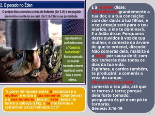 12
E à mulher disse:
Multiplicarei grandemente a
tua dor, e a tua conceição;
com dor darás à luz filhos; e
o teu desejo será para o teu
marido, e ele te dominará.
E a Adão disse: Porquanto
deste ouvidos à voz de tua
mulher, e comeste da árvore
de que te ordenei, dizendo:
Não comerás dela, maldita é
a terra por causa de ti; com
dor comerás dela todos os
dias da tua vida.
Espinhos, e cardos também,
te produzirá; e comerás a
erva do campo.
No suor do teu rosto
comerás o teu pão, até que
te tornes à terra; porque
dela foste tomado;
porquanto és pó e em pó te
tornarás.
Gênesis 3:16-19
“E porei inimizade entre ti (satanás) e a
mulher, e entre a tua semente (demônios)
e a sua semente (Jesus) ; esta (Jesus) te
ferirá a cabeça (LFE), e tu lhe ferirás o
calcanhar (cruz)”Gênesis 3:15”
 