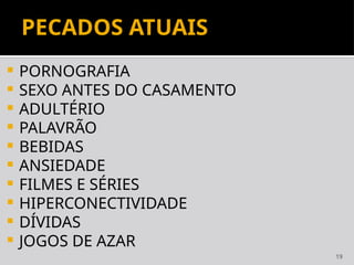 19
PECADOS ATUAIS
 PORNOGRAFIA
 SEXO ANTES DO CASAMENTO
 ADULTÉRIO
 PALAVRÃO
 BEBIDAS
 ANSIEDADE
 FILMES E SÉRIES
 HIPERCONECTIVIDADE
 DÍVIDAS
 JOGOS DE AZAR
 