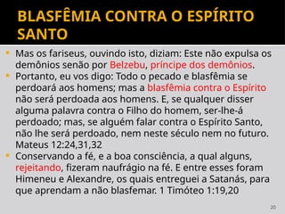 20
BLASFÊMIA CONTRA O ESPÍRITO
SANTO
 Mas os fariseus, ouvindo isto, diziam: Este não expulsa os
demônios senão por Belzebu, príncipe dos demônios.
 Portanto, eu vos digo: Todo o pecado e blasfêmia se
perdoará aos homens; mas a blasfêmia contra o Espírito
não será perdoada aos homens. E, se qualquer disser
alguma palavra contra o Filho do homem, ser-lhe-á
perdoado; mas, se alguém falar contra o Espírito Santo,
não lhe será perdoado, nem neste século nem no futuro.
Mateus 12:24,31,32
 Conservando a fé, e a boa consciência, a qual alguns,
rejeitando, fizeram naufrágio na fé. E entre esses foram
Himeneu e Alexandre, os quais entreguei a Satanás, para
que aprendam a não blasfemar. 1 Timóteo 1:19,20
 
