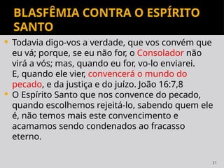 21
BLASFÊMIA CONTRA O ESPÍRITO
SANTO
 Todavia digo-vos a verdade, que vos convém que
eu vá; porque, se eu não for, o Consolador não
virá a vós; mas, quando eu for, vo-lo enviarei.
E, quando ele vier, convencerá o mundo do
pecado, e da justiça e do juízo. João 16:7,8
 O Espírito Santo que nos convence do pecado,
quando escolhemos rejeitá-lo, sabendo quem ele
é, não temos mais este convencimento e
acamamos sendo condenados ao fracasso
eterno.
 