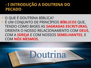 Departamento de Teologia da Assembléia de Deus de Caçapava-SP - Curso
Básico CETADEB
3
- I INTRODUÇÃO A DOUTRINA DO
PECADO
 O QUE É DOUTRINA BÍBLICA?
 É UM CONJUNTO DE PRINCÍPIOS BÍBLICOS QUE,
TENDO COMO BASES AS SAGRADAS ESCRITURAS,
ORIENTA O NOSSO RELACIONAMENTO COM DEUS,
COM A IGREJA E COM NOSSOS SEMELHANTES, E
COM NÓS MESMOS.
 