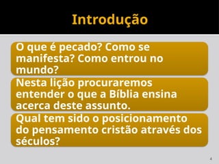 4
Introdução
O que é pecado? Como se
manifesta? Como entrou no
mundo?
Nesta lição procuraremos
entender o que a Bíblia ensina
acerca deste assunto.
Qual tem sido o posicionamento
do pensamento cristão através dos
séculos?
 