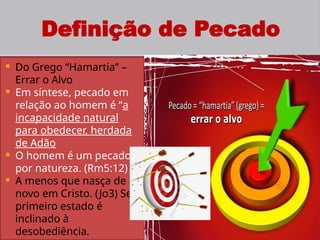 5
Definição de Pecado
 Do Grego “Hamartia” –
Errar o Alvo
 Em síntese, pecado em
relação ao homem é “a
incapacidade natural
para obedecer, herdada
de Adão
 O homem é um pecador
por natureza. (Rm5:12)
 A menos que nasça de
novo em Cristo. (Jo3) Seu
primeiro estado é
inclinado à
desobediência.
 