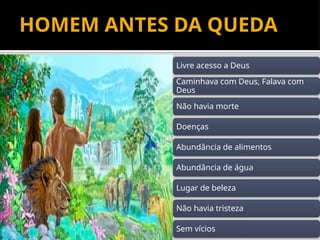 8
HOMEM ANTES DA QUEDA
Livre acesso a Deus
Caminhava com Deus, Falava com
Deus
Não havia morte
Doenças
Abundância de alimentos
Abundância de água
Lugar de beleza
Não havia tristeza
Sem vícios
 