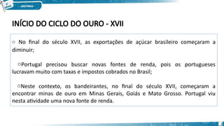 INÍCIO DO CICLO DO OURO - XVII
o No final do século XVII, as exportações de açúcar brasileiro começaram a
diminuir;
oPortugal precisou buscar novas fontes de renda, pois os portugueses
lucravam muito com taxas e impostos cobrados no Brasil;
oNeste contexto, os bandeirantes, no final do século XVII, começaram a
encontrar minas de ouro em Minas Gerais, Goiás e Mato Grosso. Portugal viu
nesta atividade uma nova fonte de renda.
1
 