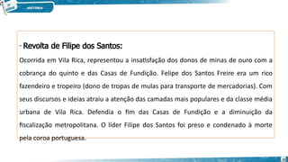 - Revolta de Filipe dos Santos:
Ocorrida em Vila Rica, representou a insatisfação dos donos de minas de ouro com a
cobrança do quinto e das Casas de Fundição. Felipe dos Santos Freire era um rico
fazendeiro e tropeiro (dono de tropas de mulas para transporte de mercadorias). Com
seus discursos e ideias atraiu a atenção das camadas mais populares e da classe média
urbana de Vila Rica. Defendia o fim das Casas de Fundição e a diminuição da
fiscalização metropolitana. O líder Filipe dos Santos foi preso e condenado à morte
pela coroa portuguesa.
10
 