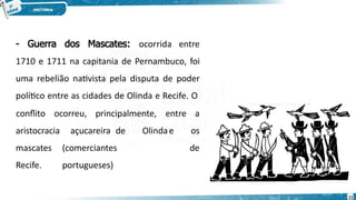 - Guerra dos Mascates: ocorrida entre
1710 e 1711 na capitania de Pernambuco, foi
uma rebelião nativista pela disputa de poder
político entre as cidades de Olinda e Recife. O
açucareira de Olindae
(comerciantes
portugueses)
conflito ocorreu, principalmente, entre a
os
de
aristocracia
mascates
Recife.
11
 