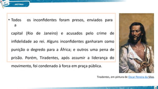 • Todos os inconfidentes foram presos, enviados para
a
capital (Rio de Janeiro) e acusados pelo crime de
infidelidade ao rei. Alguns inconfidentes ganharam como
punição o degredo para a África; e outros uma pena de
prisão. Porém, Tiradentes, após assumir a liderança do
movimento, foi condenado à forca em praça pública.
Tiradentes, em pintura de Oscar Pereira da Silva.
13
 