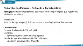Quilombo dos Palmares: Definição e Características
Definição: Reduto de resistência à escravidão formado por negros que fugiam dos
latifúndios escravistas.
14
Localização:
Serra da Barriga (Alagoas), à época pertencente à Capitania de Pernambuco.
Características:
Período: final do século XVI até 1694.
Economia:
Agricultura /Pecuária/ Comércio regional
População: aproximadamente 20.000 habitantes
Líderes: 1º Ganga Zumba; 2º Zumbi
 