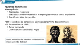 Quilombo dos Palmares:
Consequências
• Repressão e resistência
o 1680-1691: Zumbi derrota todas as expedições enviadas contra o quilombo.
o Resistência: tática de guerrilha
•1694: Expedição do bandeirante Domingos Jorge Velho destrói Palmares
•20 de novembro de 1695:
o Zumbi executado
o Dia Nacional da Consciência Negra
Zumbi e Dandara dos Palmares – Guerreiros do
maior quilombo do Brasil
15
 