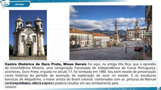 Centro Histórico de Ouro Preto, Minas Gerais Foi aqui, na antiga Vila Rica, que o episódio
da Inconfidência Mineira, uma conspiração fracassada de independência da Coroa Portuguesa,
aconteceu. Ouro Preto, erguida no século 17, foi tombada em 1980. Seu bom estado de preservação
conta histórias do período da ascenção da exploração do ouro no estado. E as esculturas
barrocas de Aleijadinho, o maior artista do Brasil colonial, combinadas com as pinturas de Manuel
da Costa Athaide, dão à cidade
uma importância artística que só poderia resultar em seu tombamento pela
Unesco. 19
 
