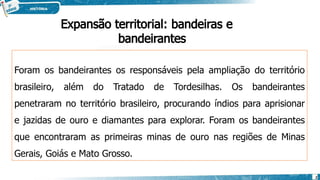 Foram os bandeirantes os responsáveis pela ampliação do território
brasileiro, além do Tratado de Tordesilhas. Os bandeirantes
penetraram no território brasileiro, procurando índios para aprisionar
e jazidas de ouro e diamantes para explorar. Foram os bandeirantes
que encontraram as primeiras minas de ouro nas regiões de Minas
Gerais, Goiás e Mato Grosso.
2
Expansão territorial: bandeiras e
bandeirantes
 