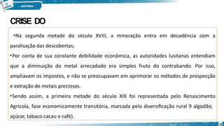 CRISE DO
OURO
•Na segunda metade do século XVIII, a mineração entra em decadência com a
paralisação das descobertas;
•Por conta de sua constante debilidade econômica, as autoridades lusitanas entendiam
que a diminuição do metal arrecadado era simples fruto do contrabando. Por isso,
ampliavam os impostos, e não se preocupavam em aprimorar os métodos de prospecção
e extração de metais preciosos.
•Sendo assim, a primeira metade do século XIX foi representada pelo Renascimento
Agrícola, fase economicamente transitória, marcada pela diversificação rural 9 algodão,
açúcar, tabaco cacau e café).
20
 