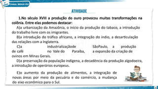 1.No século XVIII a produção do ouro provocou muitas transformações na
colônia. Entre elas podemos destacar:
A)a urbanização da Amazônia, o início da produção do tabaco, a introdução
do trabalho livre com os imigrantes.
B)a introdução do tráfico africano, a integração do índio, a desarticulação
das relações com a Inglaterra.
C)a industrializaçãode SãoPaulo, a produção
de café no Vale do Paraíba, a expansão da criação de
ovinos em Minas Gerais.
D)a preservação da população indígena, a decadência da produção algodoeira,
a introdução de operários europeus.
E)o aumento da produção de alimentos, a integração de
novas áreas por meio da pecuária e do comércio, a mudança
do eixo econômico para o Sul.
21
 