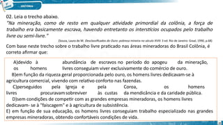 02. Leia o trecho abaixo.
"Na mineração, como de resto em qualquer atividade primordial da colônia, a força de
trabalho era basicamente escrava, havendo entretanto os interstícios ocupados pelo trabalho
livre ou semi-livre."
(Souza, Laura de M. Desclassificados do Ouro: pobreza mineira no século XVIII. 3 ed. Rio de Janeiro: Graal, 1990, p.68)
Com base neste trecho sobre o trabalho livre praticado nas áreas mineradoras do Brasil Colônia, é
correto afirmar que:
A)devido à abundância de escravos no período do apogeu da mineração,
os homens livres conseguiam viver exclusivamente do comércio de ouro.
B)em função da riqueza geral proporcionada pelo ouro, os homens livres dedicavam-se à
agricultura comercial, vivendo com relativo conforto nas fazendas.
C)perseguidos pela Igreja e pela Coroa, os homens
livres procuravamsobreviver às custas da mendicância e da caridade pública.
D)sem condições de competir com as grandes empresas mineradoras, os homens livres
dedicavam- se à "faiscagem" e à agricultura de subsistência.
E) em função de sua educação, os homens livres conseguiam trabalho especializado nas grandes
empresas mineradoras, obtendo confortáveis condições de vida.
22
 