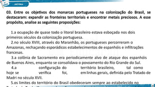 03. Entre os objetivos dos monarcas portugueses na colonização do Brasil, se
destacaram: expandir as fronteiras territoriais e encontrar metais preciosos. A esse
propósito, analise as seguintes proposições:
1.a ocupação de quase todo o litoral brasileiro estava esboçada nos dois
primeiros séculos da colonização portuguesa.
2.no século XVIII, através do Maranhão, os portugueses percorreram o
Amazonas, rechaçando esporádicos estabelecimentos de espanhóis e infiltrações
francesas.
3.a colônia de Sacramento era periodicamente alvo de ataque dos espanhóis
de Buenos Aires, enquanto se consolidava o povoamento do Rio Grande do Sul.
4.a configuração do território brasileiro, tal como
hoje se verifica foi, emlinhas gerais, definida pelo Tratado de
Madri no século XVII.
5.os limites do território do Brasil obedeceram sempre ao estabelecido no
23
 