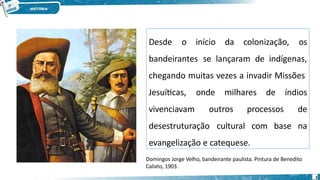 Desde o início da colonização, os
3
bandeirantes se lançaram de indígenas,
chegando muitas vezes a invadir Missões
Jesuíticas, onde milhares de
vivenciavam outros processos
índios
de
desestruturação cultural com base na
evangelização e catequese.
Domingos Jorge Velho, bandeirante paulista. Pintura de Benedito
Calixto, 1903.
 
