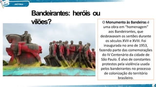 O Monumento às Bandeiras é
uma obra em “homenagem”
aos Bandeirantes, que
desbravavam os sertões durante
os séculos XVII e XVIII. Foi
inaugurada no ano de 1953,
fazendo parte das comemorações
do IV Centenário da cidade de
São Paulo. É alvo de constantes
protestos pela violência usada
pelos bandeirantes no processo
de colonização do território
brasileiro.
4
Bandeirantes: heróis ou
vilões?
 